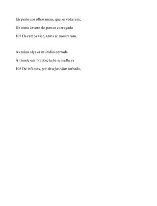 Eis perto aos olhos meus, que se voltaram, 
De outra árvore de pomos carregada 
105 Os ramos vicejantes se mostraram. 
As mãos alçava multidão cerrada 
À fronde em brados; turba semelhava 
108 De infantes, por desejos vãos turbada, 
 