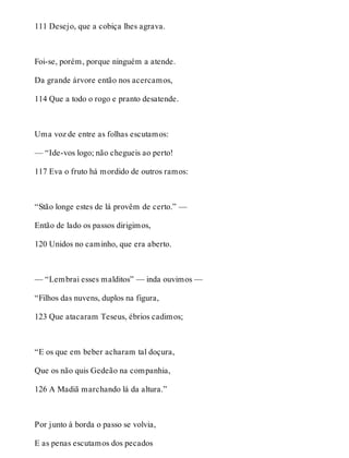 111 Desejo, que a cobiça lhes agrava. 
Foi-se, porém, porque ninguém a atende. 
Da grande árvore então nos acercamos, 
114 Que a todo o rogo e pranto desatende. 
Uma voz de entre as folhas escutamos: 
— “Ide-vos logo; não chegueis ao perto! 
117 Eva o fruto há mordido de outros ramos: 
“Stão longe estes de lá provêm de certo.” — 
Então de lado os passos dirigimos, 
120 Unidos no caminho, que era aberto. 
— “Lembrai esses malditos” — inda ouvimos — 
“Filhos das nuvens, duplos na figura, 
123 Que atacaram Teseus, ébrios cadimos; 
“E os que em beber acharam tal doçura, 
Que os não quis Gedeão na companhia, 
126 A Madiã marchando lá da altura.” 
Por junto à borda o passo se volvia, 
E as penas escutamos dos pecados 
 
