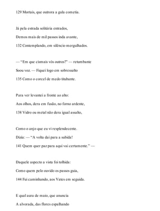 129 Mortais, que outrora a gula cometia. 
Já pela estrada solitária entrados, 
Demos mais de mil passos inda avante, 
132 Contemplando, em silêncio mergulhados. 
— “Em que cismais vós outros?” — retumbante 
Soou voz. — Fiquei logo em sobressalto 
135 Como o corcel de medo titubante. 
Para ver levantei a fronte ao alto: 
Aos olhos, dera em fusão, no forno ardente, 
138 Vidro ou metal não dera igual assalto, 
Como o anjo que eu vi resplendecente. 
Dizia: — “A volta dai para a subida! 
141 Quem quer paz para aqui vai certamente.” — 
Daquele aspecto a vista foi tolhida: 
Como quem pelo ouvido os passos guia, 
144 Fui caminhando, aos Vates em seguida. 
E qual aura de maio, que anuncia 
A alvorada, das flores espalhando 
 