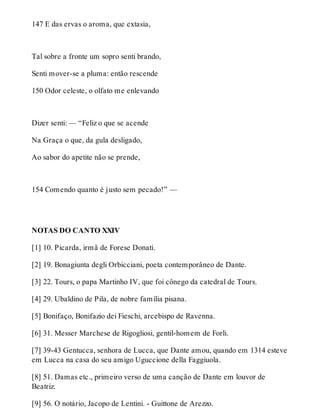 147 E das ervas o aroma, que extasia, 
Tal sobre a fronte um sopro senti brando, 
Senti mover-se a pluma: então rescende 
150 Odor celeste, o olfato me enlevando 
Dizer senti: — “Feliz o que se acende 
Na Graça o que, da gula desligado, 
Ao sabor do apetite não se prende, 
154 Comendo quanto é justo sem pecado!” — 
NOTAS DO CANTO XXIV 
[1] 10. Picarda, irmã de Forese Donati. 
[2] 19. Bonagiunta degli Orbicciani, poeta contemporâneo de Dante. 
[3] 22. Tours, o papa Martinho IV, que foi cônego da catedral de Tours. 
[4] 29. Ubaldino de Pila, de nobre família pisana. 
[5] Bonifaço, Bonifazio dei Fieschi, arcebispo de Ravenna. 
[6] 31. Messer Marchese de Rigogliosi, gentil-homem de Forli. 
[7] 39-43 Gentucca, senhora de Lucca, que Dante amou, quando em 1314 esteve 
em Lucca na casa do seu amigo Uguccione della Faggiuola. 
[8] 51. Damas etc., primeiro verso de uma canção de Dante em louvor de 
Beatriz. 
[9] 56. O notário, Jacopo de Lentini. - Guittone de Arezzo. 
 