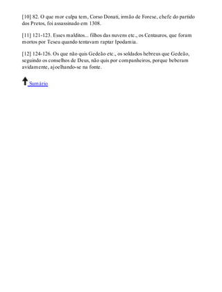 [10] 82. O que mor culpa tem, Corso Donati, irmão de Forese, chefe do partido 
dos Pretos, foi assassinado em 1308. 
[11] 121-123. Esses malditos... filhos das nuvens etc., os Centauros, que foram 
mortos por Teseu quando tentavam raptar Ipodamia. 
[12] 124-126. Os que não quis Gedeão etc., os soldados hebreus que Gedeão, 
seguindo os conselhos de Deus, não quis por companheiros, porque beberam 
avidamente, ajoelhando-se na fonte. 
Sumário 
 