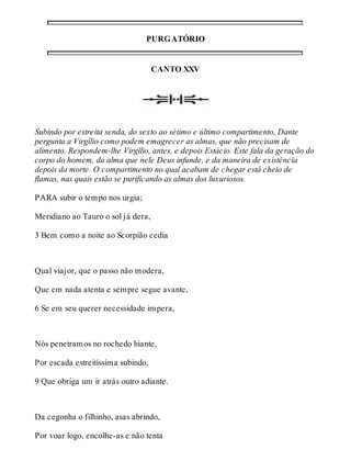 PURGATÓRIO 
CANTO XXV 
Subindo por estreita senda, do sexto ao sétimo e último compartimento, Dante 
pergunta a Virgílio como podem emagrecer as almas, que não precisam de 
alimento. Respondem-lhe Virgílio, antes, e depois Estácio. Este fala da geração do 
corpo do homem, da alma que nele Deus infunde, e da maneira de existência 
depois da morte. O compartimento no qual acabam de chegar está cheio de 
flamas, nas quais estão se purificando as almas dos luxuriosos. 
PARA subir o tempo nos urgia; 
Meridiano ao Tauro o sol já dera, 
3 Bem como a noite ao Scorpião cedia 
Qual viajor, que o passo não modera, 
Que em nada atenta e sempre segue avante, 
6 Se em seu querer necessidade impera, 
Nós penetramos no rochedo hiante, 
Por escada estreitíssima subindo, 
9 Que obriga um ir atrás outro adiante. 
Da cegonha o filhinho, asas abrindo, 
Por voar logo, encolhe-as e não tenta 
 