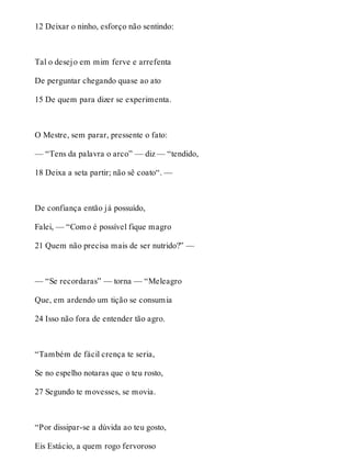 12 Deixar o ninho, esforço não sentindo: 
Tal o desejo em mim ferve e arrefenta 
De perguntar chegando quase ao ato 
15 De quem para dizer se experimenta. 
O Mestre, sem parar, pressente o fato: 
— “Tens da palavra o arco” — diz — “tendido, 
18 Deixa a seta partir; não sê coato“. — 
De confiança então já possuído, 
Falei, — “Como é possível fique magro 
21 Quem não precisa mais de ser nutrido?” — 
— “Se recordaras” — torna — “Meleagro 
Que, em ardendo um tição se consumia 
24 Isso não fora de entender tão agro. 
“Também de fácil crença te seria, 
Se no espelho notaras que o teu rosto, 
27 Segundo te movesses, se movia. 
“Por dissipar-se a dúvida ao teu gosto, 
Eis Estácio, a quem rogo fervoroso 
 