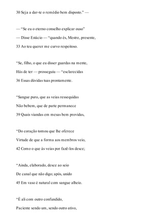 30 Seja a dar-te o remédio bem disposto.” — 
— “Se eu o eterno conselho explicar ouso” 
— Disse Estácio — “quando és, Mestre, presente, 
33 Ao teu querer me curvo respeitoso. 
“Se, filho, o que eu disser guardas na mente, 
Hás de ter — prosseguiu — “esclarecidas 
36 Essas dúvidas tuas prontamente. 
“Sangue puro, que as veias ressequidas 
Não bebem, que de parte permanece 
39 Quais viandas em mesas bem providas, 
“Do coração tomou que lhe oferece 
Virtude de que a forma aos membros veio, 
42 Como o que às veias por fazê-los desce; 
“Ainda, elaborado, desce ao seio 
De canal que não digo; após, unido 
45 Em vaso é natural com sangue alheio. 
“É ali com outro confundido, 
Paciente sendo um, sendo outro ativo, 
 