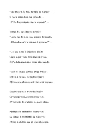 “Eia! Baixemos, pois, da treva ao mundo!” — 
O Poeta então disse-me enfiando — 
15 “Eu descerei primeiro, tu segundo”. — 
Tornei-lhe, a palidez sua notando: 
“Como hei-de ir, se és de espanto dominado, 
18 Quando conforto estou de ti sperando?” — 
“Dos que lá são o angustioso estado 
Causa a que vês no rosto meu impressa, 
21 Piedade, medo não, como hás cuidado. 
“Vamos: longa a jornada exige pressa”. 
Entrou, e eu logo, o círculo primeiro 
24 Em que o abismo a estreitar-se já começa, 
Escutei: não mais pranto lastimeiro 
Ouvi; suspiros só, que murmuravam, 
27 Vibrando do ar eterno o espaço inteiro. 
Pesares sem martírio os motivavam 
De varões e de infantes, de mulheres 
30 Nas multidões, que ali se apinhoavam. 
 