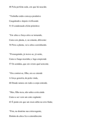 48 Pela perfeita sede, em que há nascido. 
“Trabalho então começa produtivo 
Coagulando e depois vivificando 
51 O condensado efeito primitivo: 
“Em alma a força ativa se tornando, 
Como em planta, é, no entanto, diferente: 
54 Pára a planta, vai a alma caminhando. 
“Prosseguindo, já move-se, já sente, 
Como o fungo marinho; e logo emprende 
57 Os sentidos, que em si tem qual semente. 
“Ora contrai-se, filho, ora se estende 
A força genetriz, do peito vinda, 
60 Donde natura em todo o corpo entende. 
“Mas, filho meu, não sabes certo ainda 
Como a ser vem um ente cogitante: 
63 É ponto em que um mais sábio no erro finda; 
“Pois, na doutrina sua extravagante, 
Distinto da alma fez o entendimento 
 