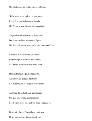 102 Sentidos, o da vista compreendendo. 
“Fala, ri-se, ama, odeia ou simpatiza, 
Exala dor, carpindo ou suspirando: 
105 Neste monte já tens prova precisa. 
“Segundo está sofrendo ou desejando, 
Da alma também altera-se a figura: 
108 Vê, pois, o que a magreza está causando.” — 
Voltando à mão direita, da tortura 
Entramos pela estância derradeira: 
111 Então preocupou-nos outra cura. 
Flamas brotava aqui a ribanceira, 
Aura ativa da estrada respirava: 
114 Subindo, as rechaçava subranceira. 
Ao longe da árdua borda caminhava 
Um por um: precipício temoroso 
117 De um lado, e do outro o fogo eu receava. 
Disse Virgílio: — “Aqui bem cauteloso 
Deve aplicar aos olhos seus o freio 
 