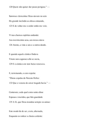 120 Quem não quiser dar passo perigoso.” — 
Summae clementiae Deus stavam no seio 
Do grande incêndio as almas entoando, 
123 E de voltar-me o ardor então me veio. 
Vi nas chamas espíritos andando: 
Aos movimentos seus, aos meus estava 
126 Atento, a vista a uns e a outros dando. 
E quando aquele cântico findava 
Virum non cognosco alto se ouvia, 
129 E o cântico em tom baixo renovava. 
E, terminando, o coro repetia: 
“Diana expulsa da floresta Helice 
132 Que o veneno de amor tragado havia.” — 
Cantaram; cada qual como antes disse 
Esposas e maridos, que hão guardado 
135 A fé, que Deus mandou sempre os unisse: 
Este modo há de ser, creio, alternado, 
Enquanto os rodear a chama ardente: 
 
