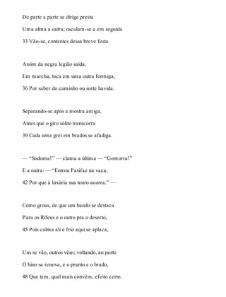 De parte a parte se dirige presta 
Uma alma a outra; osculam-se e em seguida 
33 Vão-se, contentes dessa breve festa. 
Assim da negra legião saída, 
Em marcha, toca em uma outra formiga, 
36 Por saber do caminho ou sorte havida. 
Separando-se após a mostra amiga, 
Antes que o giro sólito transcorra 
39 Cada uma grei em brados se afadiga. 
— “Sodoma!” — clama a última — “Gomorra!” 
E a outra: — “Entrou Pasifae na vaca, 
42 Por que à luxúria sua touro acorra.” — 
Como grous, de que um bando se destaca 
Para os Rifeus e o outro pra o deserto, 
45 Pois calma ali e frio aqui se aplaca, 
Uns se vão, outros vêm; voltando, ao perto 
O hino se renova, e o pranto e o brado, 
48 Que tem, qual mais convém, efeito certo. 
 
