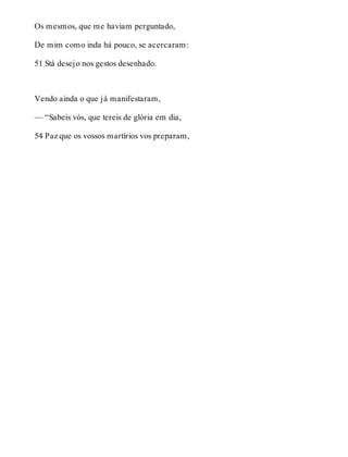 Os mesmos, que me haviam perguntado, 
De mim como inda há pouco, se acercaram: 
51 Stá desejo nos gestos desenhado. 
Vendo ainda o que já manifestaram, 
— “Sabeis vós, que tereis de glória em dia, 
54 Paz que os vossos martírios vos preparam, 
 