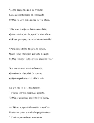 “Minha cegueira aqui a luz procura: 
Lá no céu santa Dama há conseguido 
60 Que eu, vivo, por aqui me eleve à altura. 
“Dizei-me (e seja em breve concedido) 
Quanto anelais, no céu, que é de amor cheio 
63 E em que espaço mais amplo está contido! 
“Para que eu tenha de narrá-lo o meio, 
Quem fostes e também que turba é aquela, 
66 Que como hei visto ao vosso encontro veio.” — 
Se o pasmo seu o montanhês revela, 
Quando rude e boçal vê de repente 
69 Quanto pode encerrar cidade bela, 
Na grei não foi o efeito diferente. 
Tornando sobre si, porém, do espanto, 
72 Que se esvai logo em peito preminente, 
— “Ditoso tu, que vendo o nosso pranto” — 
Respondeu quem primeiro há perguntado — 
75 “Alcanças ao viver ensino santo! 
 