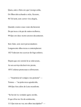 Quais, ante a fúria em que Licurgo ardia, 
Os filhos dois achando a mãe, ficaram, 
96 Tal senti, sem correr viva alegria, 
Quando o nome essas vozes declararam 
Do pai meu e do pai de outros melhores, 
99 Que em doce metro amores decantaram. 
Sem falar, sem ouvir perscrutadores 
Longamente olhos meus o contemplaram: 
102 Vedavam-me acercar do fogo ardores. 
Depois que em remirá-lo se enlevaram, 
Ao seu serviço declarei-me presto, 
105 E solenes promessas o afirmaram. 
— “Imprimiu tal vestígio o teu protesto” — 
Tornou — “no peito meu agradecido, 
108 Que fora além do Letes manifesto. 
“Se hei de ti a verdade agora ouvido, 
O que di’no me fez do sentimento, 
111 Que tens na voz, nos olhos insculpidos?” — 
 