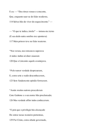 E eu: — “Das rimas vossas o concento, 
Que, enquanto usar-se do falar moderno, 
114 Salvas hão de viver do esquecimento.” — 
— “O que te indico, irmão” — tornou-me terno 
(E seu dedo outra sombra me apontava) 
117 Mais primor teve no falar materno. 
“Nos versos, nos romances superava 
A todos: stultos só dizer ousaram 
120 Que o Limosim aquele avantajava. 
“Pelo rumor verdade desprezaram, 
E, como arte e razão desconheceram, 
123 Sem fundamento opinião formaram. 
“Assim muitos outrora procederam 
Com Guittone e o seu nome hão proclamado; 
126 Mas verdade alfim todos conheceram. 
“E pois que o privilégio hás alcançado 
De entrar nesse mosteiro portentoso, 
129 Por Cristo, como abade governado, 
 