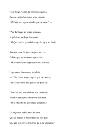 “Um Pater Noster diz por mim piedoso; 
Quanto mister havemos neste mundo, 
132 Onde ato algum não há pecaminoso.” — 
“Por dar lugar ao spírito segundo, 
Já próximo, no fogo desparece. 
135 Qual peixe, quando imerge de água ao fundo. 
Acerquei-me da sombra que aparece, 
E disse que ao seu nome apercebia 
138 Meu desejo o lugar que assaz merece. 
Logo assim livremente me dizia: 
— “Tão cortês vosso rogo é, que escutando, 
141 Me encobrir não quisera ou poderia. 
“Arnaldo sou, que choro e vou cantando, 
Triste os erros passados meus lamento, 
144 E o fausto dia estou ledo esperando. 
“E peço-vos pelo alto valimento, 
Que da escada a eminência ora vos guia, 
Que em tempo vos lembreis do meu tormento.” 
 