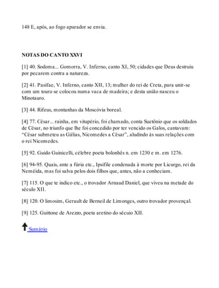 148 E, após, ao fogo apurador se envia. 
NOTAS DO CANTO XXVI 
[1] 40. Sodoma... Gomorra, V. Inferno, canto XI, 50; cidades que Deus destruiu 
por pecarem contra a natureza. 
[2] 41. Pasifae, V. Inferno, canto XII, 13; mulher do rei de Creta, para unir-se 
com um touro se colocou numa vaca de madeira; e desta união nasceu o 
Minotauro. 
[3] 44. Rifeus, montanhas da Moscóvia boreal. 
[4] 77. César... rainha, em vitupério, foi chamado, conta Suetônio que os soldados 
de César, no triunfo que lhe foi concedido por ter vencido os Galos, cantavam: 
“César submeteu as Gálias, Nicomedes a César”, aludindo às suas relações com 
o rei Nicomedes. 
[5] 92. Guido Guinicelli, célebre poeta bolonhês n. em 1230 e m. em 1276. 
[6] 94-95. Quais, ante a fúria etc., Ipsifile condenada à morte por Licurgo, rei da 
Neméida, mas foi salva pelos dois filhos que, antes, não a conheciam. 
[7] 115. O que te indico etc., o trovador Arnaud Daniel, que viveu na metade do 
século XII. 
[8] 120. O limosim, Gerault de Berneil de Limonges, outro trovador provençal. 
[9] 125. Guittone de Arezzo, poeta aretino do sécuio XII. 
Sumário 
 