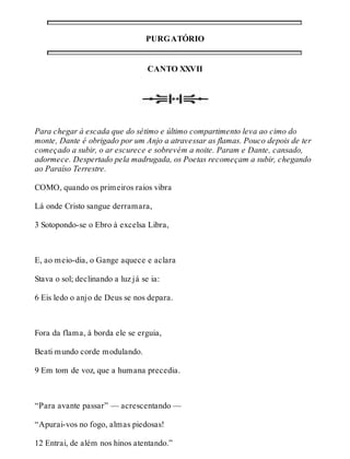 PURGATÓRIO 
CANTO XXVII 
Para chegar à escada que do sétimo e último compartimento leva ao cimo do 
monte, Dante é obrigado por um Anjo a atravessar as flamas. Pouco depois de ter 
começado a subir, o ar escurece e sobrevém a noite. Param e Dante, cansado, 
adormece. Despertado pela madrugada, os Poetas recomeçam a subir, chegando 
ao Paraíso Terrestre. 
COMO, quando os primeiros raios vibra 
Lá onde Cristo sangue derramara, 
3 Sotopondo-se o Ebro à excelsa Libra, 
E, ao meio-dia, o Gange aquece e aclara 
Stava o sol; declinando a luz já se ia: 
6 Eis ledo o anjo de Deus se nos depara. 
Fora da flama, à borda ele se erguia, 
Beati mundo corde modulando. 
9 Em tom de voz, que a humana precedia. 
“Para avante passar” — acrescentando — 
“Apurai-vos no fogo, almas piedosas! 
12 Entrai, de além nos hinos atentando.” 
 