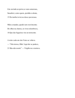Lhe ouvindo ao perto as vozes sonorosas, 
Sossobrei, como quem, perdido o alento, 
15 Da tumba às trevas desce pavorosas. 
Mãos cruzadas, quedei sem movimento; 
De olhos na chama, os vivos relembrava, 
18 Que das fogueiras vira no tormento. 
A mim cada um dos Vates se voltava. 
— “Não temas, filho! Aqui dor se padece, 
21 Mas não morte” — Virgílio me exortava. 
 