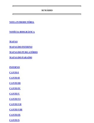 SUMÁRIO 
NOTA INTRODUTÓRIA 
NOTÍCIA BIOGRÁFICA 
MAPAS 
MAPAS DO INFERNO 
MAPAS DO PURGATÓRIO 
MAPAS DO PARAÍSO 
INFERNO 
CANTO I 
CANTO II 
CANTO III 
CANTO IV 
CANTO V 
CANTO VI 
CANTO VII 
CANTO VIII 
CANTO IX 
CANTO X 
 