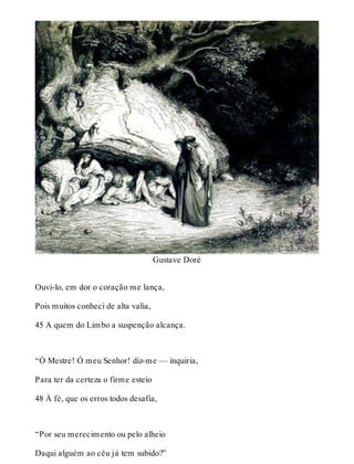 Gustave Doré 
Ouvi-lo, em dor o coração me lança, 
Pois muitos conheci de alta valia, 
45 A quem do Limbo a suspenção alcança. 
“Ó Mestre! Ó meu Senhor! diz-me — inquiria, 
Para ter da certeza o firme esteio 
48 À fé, que os erros todos desafia, 
“Por seu merecimento ou pelo alheio 
Daqui alguém ao céu já tem subido?” 
 