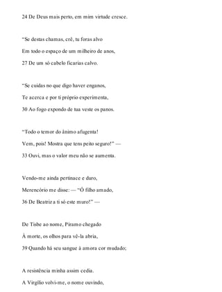 24 De Deus mais perto, em mim virtude cresce. 
“Se destas chamas, crê, tu foras alvo 
Em todo o espaço de um milheiro de anos, 
27 De um só cabelo ficarias calvo. 
“Se cuidas no que digo haver enganos, 
Te acerca e por ti próprio experimenta, 
30 Ao fogo expondo de tua veste os panos. 
“Todo o temor do ânimo afugenta! 
Vem, pois! Mostra que tens peito seguro!” — 
33 Ouvi, mas o valor meu não se aumenta. 
Vendo-me ainda pertinace e duro, 
Merencório me disse: — “Ó filho amado, 
36 De Beatriz a ti só este muro!” — 
De Tisbe ao nome, Píramo chegado 
À morte, os olhos para vê-la abria, 
39 Quando há seu sangue à amora cor mudado; 
A resistência minha assim cedia. 
A Virgílio volvi-me, o nome ouvindo, 
 