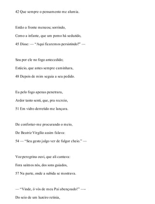 42 Que sempre o pensamento me alumia. 
Então a fronte meneou; sorrindo, 
Como a infante, que um pomo há seduzido, 
45 Disse: — “Aqui ficaremos persistindo?” — 
Sou por ele no fogo antecedido; 
Estácio, que antes sempre caminhara, 
48 Depois de mim seguia a seu pedido. 
Eu pelo fogo apenas penetrara, 
Ardor tanto senti, que, pra recreio, 
51 Em vidro derretido me lançara. 
De confortar-me procurando o meio, 
De Beatriz Virgílio assim falava: 
54 — “Seu gesto julgo ver de fulgor cheio.” — 
Voz peregrina ouvi, que ali cantava: 
Fora saímos nós, dos sons guiados, 
57 Na parte, onde a subida se mostrava. 
— “Vinde, ó vós de meu Pai abençoado!” —- 
Do seio de um luzeiro retinia, 
 