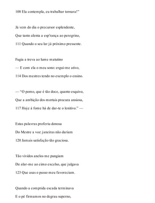 108 Ela contempla, eu trabalhar tornara!” 
Já vem do dia o precursor esplendente, 
Que tanto alenta a esp’rança ao peregrino, 
111 Quando o seu lar já próximo pressente. 
Fugia a treva ao lume matutino 
— E com ela o meu sono: ergui-me ativo, 
114 Dos mestres tendo no exemplo o ensino. 
— “O pomo, que é tão doce, quanto esquivo, 
Que a ambição dos mortais procura ansiosa, 
117 Hoje à fome há de dar-te o lenitivo.” — 
Estas palavras proferiu donosa 
Do Mestre a voz: janeiras não dariam 
120 Jamais satisfação tão graciosa. 
Tão vividos anelos me pungiam 
De alar-me ao cimo excelso, que julgava 
123 Que asas o passo meu favoreciam. 
Quando a comprida escada terminava 
E o pé firmamos no degrau superno, 
 