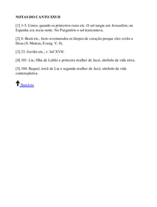NOTAS DO CANTO XXVII 
[1] 1-5. Como, quando os primeiros raios etc. O sol surgia em Jerusalém; na 
Espanha era meia-noite. No Purgatório o sol tramontava. 
[2] 8. Beati etc., bem-aventurados os limpos de coração porque eles verão a 
Deus (S. Mateus, Evang. V, 8). 
[3] 23. Gerião etc., v. Inf XVII. 
[4] 101. Lia, filha de Labão e primeira mulher de Jacó, símbolo da vida ativa. 
[5] 104. Raquel, irmã de Lia e segunda mulher de Jacó, símbolo da vida 
contemplativa. 
Sumário 
 