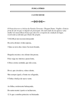 PURGATÓRIO 
CANTO XXVIII 
O Poeta descreve a beleza do Paraíso Terrestre. Chegam Dante, Virgílio e Estácio 
perto de um rio que os impede de prosseguir. Do outro lado do rio aparece uma 
mulher de maravilhosa beleza que discorre a respeito da condição do lugar, 
resolvendo as dúvidas que Dante lhe propõe. 
VAGAR já nos recessos desejando 
Da selva divinal, vivida espessa, 
3 Que ao novo dia o lume faz mais brando, 
Daquela encosta a me afastar dou pressa. 
Pela veiga me interno a passo lento, 
6 Doce aroma sentindo, que não cessa. 
Do ar, que circulava, o doce alento, 
Mas sempre igual, a fronte me afagando, 
9 Tinha o bafejo de suave vento. 
As folhas, molemente balouçando, 
Do santo monte à parte se inclinavam, 
12 A que a sombra primeira vai baixando. 
 