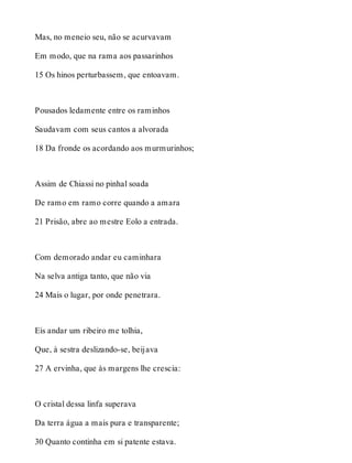 Mas, no meneio seu, não se acurvavam 
Em modo, que na rama aos passarinhos 
15 Os hinos perturbassem, que entoavam. 
Pousados ledamente entre os raminhos 
Saudavam com seus cantos a alvorada 
18 Da fronde os acordando aos murmurinhos; 
Assim de Chiassi no pinhal soada 
De ramo em ramo corre quando a amara 
21 Prisão, abre ao mestre Eolo a entrada. 
Com demorado andar eu caminhara 
Na selva antiga tanto, que não via 
24 Mais o lugar, por onde penetrara. 
Eis andar um ribeiro me tolhia, 
Que, à sestra deslizando-se, beijava 
27 A ervinha, que às margens lhe crescia: 
O cristal dessa linfa superava 
Da terra água a mais pura e transparente; 
30 Quanto continha em si patente estava. 
 