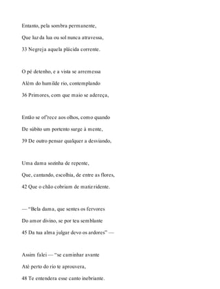 Entanto, pela sombra permanente, 
Que luz da lua ou sol nunca atravessa, 
33 Negreja aquela plácida corrente. 
O pé detenho, e a vista se arremessa 
Além do humilde rio, contemplando 
36 Primores, com que maio se adereça, 
Então se of’rece aos olhos, como quando 
De súbito um portento surge à mente, 
39 De outro pensar qualquer a desviando, 
Uma dama sozinha de repente, 
Que, cantando, escolhia, de entre as flores, 
42 Que o chão cobriam de matiz ridente. 
— “Bela dama, que sentes os fervores 
Do amor divino, se por teu semblante 
45 Da tua alma julgar devo os ardores” — 
Assim falei — “se caminhar avante 
Até perto do rio te aprouvera, 
48 Te entendera esse canto inebriante. 
 