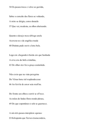 54 Os passos troca e volve-se garrida, 
Sobre o esmalte das flores se voltando, 
A mim se dirigiu, como donzela 
57 Que vai, modesta, os olhos abaixando. 
Quanto o desejo meu sôfrego anela 
Acercou-se e da angélica toada 
60 Distinta pude ouvir a letra bela. 
Logo em chegando à borda em que banhada 
A erva era da linfa cristalina, 
63 De olhar-me fez a graça assinalada. 
Não creio que na vista peregrina 
De Vênus lume tal resplandecesse 
66 Ao feri-la de amor seta mali’na. 
De fronte aos olhos a sorrir se of’rece. 
As mãos de lindas flores tendo plenas, 
69 De que espontâneo o solo se guarnece. 
A nós três passos interpõem apenas: 
O Helesponto que Xerxes transcendera, 
 