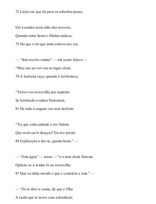 72 Lição em que há para os soberbos penas, 
Em Leandro mais ódio não movera, 
Quando entre Sesto e Ábidos nadava, 
75 Do que o rio que tanto estorvo me era. 
— “Sois recém-vindos” — ela assim falava — 
“Meu riso ao ver-vos no lugar eleito 
78 À humana raça, quando à luz brotava, 
“Talvez vos maravilhe por suspeito. 
Se lembrado o salmo Delectasti, 
81 De todo o engano vos será desfeito. 
“Tu, que estás adiante e me falaste 
Que mais ouvir desejas? Eis-me presta 
84 Explicação a dar-te, quanto baste.” — 
— “Esta água” — torno — “e o som desta floresta 
Opõem-se à minha fé na maravilha. 
87 Que eu tinha ouvido e que é contrária a esta.” — 
— “Eu te direi a causa, de que é filha 
A razão que te move essa estranheza; 
 