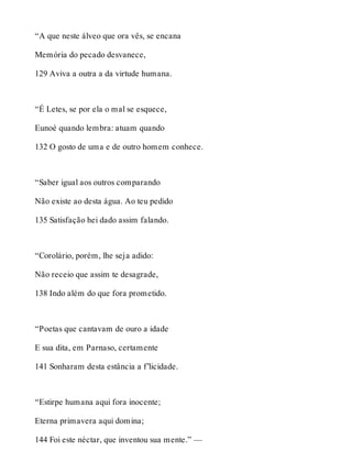 “A que neste álveo que ora vês, se encana 
Memória do pecado desvanece, 
129 Aviva a outra a da virtude humana. 
“É Letes, se por ela o mal se esquece, 
Eunoé quando lembra: atuam quando 
132 O gosto de uma e de outro homem conhece. 
“Saber igual aos outros comparando 
Não existe ao desta água. Ao teu pedido 
135 Satisfação hei dado assim falando. 
“Corolário, porém, lhe seja adido: 
Não receio que assim te desagrade, 
138 Indo além do que fora prometido. 
“Poetas que cantavam de ouro a idade 
E sua dita, em Parnaso, certamente 
141 Sonharam desta estância a f’licidade. 
“Estirpe humana aqui fora inocente; 
Eterna primavera aqui domina; 
144 Foi este néctar, que inventou sua mente.” — 
 