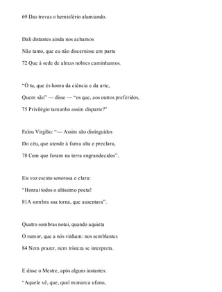 69 Das trevas o hemisfério alumiando. 
Dali distantes ainda nos achamos 
Não tanto, que eu não discernisse em parte 
72 Que à sede de almas nobres caminhamos. 
“Ó tu, que és honra da ciência e da arte, 
Quem são” — disse — “os que, aos outros preferidos, 
75 Privilégio tamanho assim disparte?” 
Falou Virgílio: “— Assim são distinguidos 
Do céu, que atende à fama alta e preclara, 
78 Com que foram na terra engrandecidos”. 
Eis voz escuto sonorosa e clara: 
“Honrai todos o altíssimo poeta! 
81A sombra sua torna, que ausentara”. 
Quatro sombras notei, quando aquieta 
O rumor, que a nós vinham: nos semblantes 
84 Nem prazer, nem tristeza se interpreta. 
E disse o Mestre, após alguns instantes: 
“Aquele vê, que, qual monarca ufano, 
 
