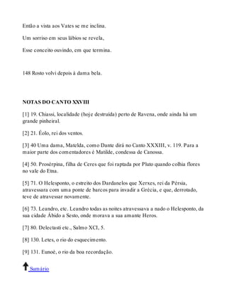 Então a vista aos Vates se me inclina. 
Um sorriso em seus lábios se revela, 
Esse conceito ouvindo, em que termina. 
148 Rosto volvi depois à dama bela. 
NOTAS DO CANTO XXVIII 
[1] 19. Chiassi, localidade (hoje destruída) perto de Ravena, onde ainda há um 
grande pinheiral. 
[2] 21. Éolo, rei dos ventos. 
[3] 40 Uma dama, Matelda, como Dante dirá no Canto XXXIII, v. 119. Para a 
maior parte dos comentadores é Matilde, condessa de Canossa. 
[4] 50. Prosérpina, filha de Ceres que foi raptada por Pluto quando colhia flores 
no vale do Etna. 
[5] 71. O Helesponto, o estreito dos Dardanelos que Xerxes, rei da Pérsia, 
atravessara com uma ponte de barcos para invadir a Grécia, e que, derrotado, 
teve de atravessar novamente. 
[6] 73. Leandro, etc. Leandro todas as noites atravessava a nado o Helesponto, da 
sua cidade Ábido a Sesto, onde morava a sua amante Heros. 
[7] 80. Delectasti etc., Salmo XCI, 5. 
[8] 130. Letes, o rio do esquecimento. 
[9] 131. Eunoé, o rio da boa recordação. 
Sumário 
 
