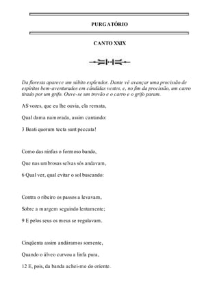 PURGATÓRIO 
CANTO XXIX 
Da floresta aparece um súbito esplendor. Dante vê avançar uma procissão de 
espíritos bem-aventurados em cândidas vestes, e, no fim da procissão, um carro 
tirado por um grifo. Ouve-se um trovão e o carro e o grifo param. 
AS vozes, que eu lhe ouvia, ela remata, 
Qual dama namorada, assim cantando: 
3 Beati quorum tecta sunt peccata! 
Como das ninfas o formoso bando, 
Que nas umbrosas selvas sós andavam, 
6 Qual ver, qual evitar o sol buscando: 
Contra o ribeiro os passos a levavam, 
Sobre a margem seguindo lentamente; 
9 E pelos seus os meus se regulavam. 
Cinqüenta assim andáramos somente, 
Quando o álveo curvou a linfa pura, 
12 E, pois, da banda achei-me do oriente. 
 