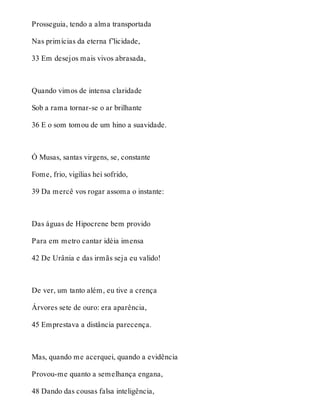 Prosseguia, tendo a alma transportada 
Nas primícias da eterna f’licidade, 
33 Em desejos mais vivos abrasada, 
Quando vimos de intensa claridade 
Sob a rama tornar-se o ar brilhante 
36 E o som tomou de um hino a suavidade. 
Ó Musas, santas virgens, se, constante 
Fome, frio, vigílias hei sofrido, 
39 Da mercê vos rogar assoma o instante: 
Das águas de Hipocrene bem provido 
Para em metro cantar idéia imensa 
42 De Urânia e das irmãs seja eu valido! 
De ver, um tanto além, eu tive a crença 
Árvores sete de ouro: era aparência, 
45 Emprestava a distância parecença. 
Mas, quando me acerquei, quando a evidência 
Provou-me quanto a semelhança engana, 
48 Dando das cousas falsa inteligência, 
 