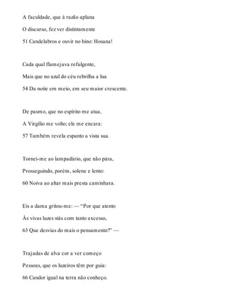 A faculdade, que à razão aplana 
O discurso, fez ver distintamente 
51 Candelabros e ouvir no hino: Hosana! 
Cada qual flamejava refulgente, 
Mais que no azul do céu rebrilha a lua 
54 Da noite em meio, em seu maior crescente. 
De pasmo, que no espírito me atua, 
A Virgílio me volto; ele me encara: 
57 Também revela espanto a vista sua. 
Tornei-me ao lampadário, que não pára, 
Prosseguindo, porém, solene e lento: 
60 Noiva ao altar mais presta caminhara. 
Eis a dama gritou-me: — “Por que atento 
Às vivas luzes stás com tanto excesso, 
63 Que desvias do mais o pensamento?” — 
Trajadas de alva cor a ver começo 
Pessoas, que os luzeiros têm por guia: 
66 Candor igual na terra não conheço. 
 