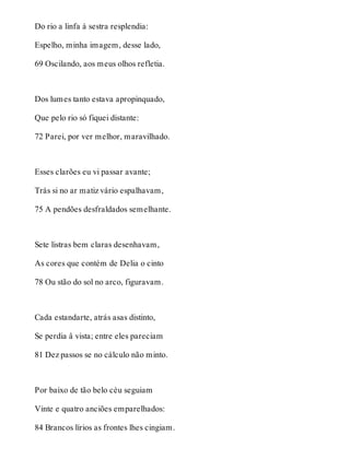 Do rio a linfa à sestra resplendia: 
Espelho, minha imagem, desse lado, 
69 Oscilando, aos meus olhos refletia. 
Dos lumes tanto estava apropinquado, 
Que pelo rio só fiquei distante: 
72 Parei, por ver melhor, maravilhado. 
Esses clarões eu vi passar avante; 
Trás si no ar matiz vário espalhavam, 
75 A pendões desfraldados semelhante. 
Sete listras bem claras desenhavam, 
As cores que contém de Delia o cinto 
78 Ou stão do sol no arco, figuravam. 
Cada estandarte, atrás asas distinto, 
Se perdia â vista; entre eles pareciam 
81 Dez passos se no cálculo não minto. 
Por baixo de tão belo céu seguiam 
Vinte e quatro anciões emparelhados: 
84 Brancos lírios as frontes lhes cingiam. 
 