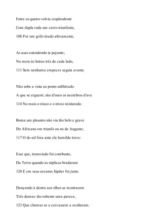 Entre os quatro volvia resplendente 
Com dupla roda um carro triunfante, 
108 Por um grifo tirado altivamente, 
As asas estendendo ia pujante; 
No meio às listras três de cada lado, 
111 Sem nenhuma empecer seguia avante. 
Não sobe a vista ao ponto sublimado 
A que se erguem; são d’ouro os membros d’ave 
114 No mais o róseo e o níveo misturado. 
Roma um plaustro não viu tão belo e grave 
Do Africano em triunfo ou no de Augusto; 
117 O do sol fora ante ele humilde trave: 
Esse que, transviado foi combusto, 
Da Terra quando as súplicas bradaram 
120 E em seus arcanos Júpiter foi justo. 
Dançando à destra aos olhos se mostraram 
Três damas: tão rubente uma parece, 
123 Que chamas se a cercassem a ocultaram. 
 