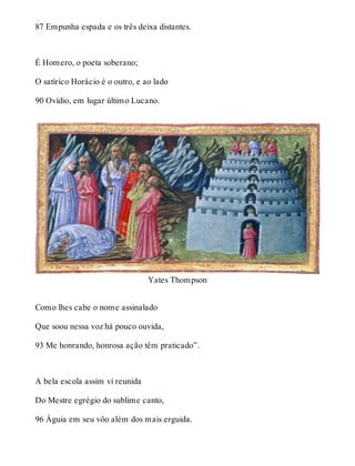 87 Empunha espada e os três deixa distantes. 
É Homero, o poeta soberano; 
O satírico Horácio é o outro, e ao lado 
90 Ovídio, em lugar último Lucano. 
Yates Thompson 
Como lhes cabe o nome assinalado 
Que soou nessa voz há pouco ouvida, 
93 Me honrando, honrosa ação têm praticado”. 
A bela escola assim vi reunida 
Do Mestre egrégio do sublime canto, 
96 Águia em seu vôo além dos mais erguida. 
 