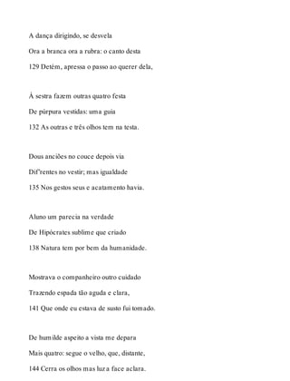 A dança dirigindo, se desvela 
Ora a branca ora a rubra: o canto desta 
129 Detém, apressa o passo ao querer dela, 
À sestra fazem outras quatro festa 
De púrpura vestidas: uma guia 
132 As outras e três olhos tem na testa. 
Dous anciões no couce depois via 
Dif’rentes no vestir; mas igualdade 
135 Nos gestos seus e acatamento havia. 
Aluno um parecia na verdade 
De Hipócrates sublime que criado 
138 Natura tem por bem da humanidade. 
Mostrava o companheiro outro cuidado 
Trazendo espada tão aguda e clara, 
141 Que onde eu estava de susto fui tomado. 
De humilde aspeito a vista me depara 
Mais quatro: segue o velho, que, distante, 
144 Cerra os olhos mas luz a face aclara. 
 