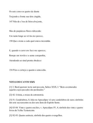 Os sete como os quatro de diante 
Trajando a fronte sua têm cingida, 
147 Não de c’roa de lírios alvejante, 
Mas de purpúreas flores rubescida: 
Um tanto longe ao vê-los me parece, 
150 Que a testa a cada qual estava incendida. 
E, quando o carro em face me aparece, 
Rompe um trovão e a santa companhia, 
Atendendo ao sinal pronta obedece: 
154 Pára o cortejo e quanto o antecedia. 
NOTAS DO CANTO XXIX 
[1] 3. Beati quorum tecta sunt peccata, Salmo XXX, l: “Bem-aventurados 
aqueles cujos pecados são perdoados.” 
[2] 42. Urânia, a musa da astronomia. 
[3] 51. Candelabros, S. João no Apocalipse vê sete candelabros de ouro; símbolos 
dos sete sacramentos ou dos sete dons do Espírito Santo. 
[4] 83-84. Vinte e quatro anciões, v. Apocalipse IV, 4; símbolo dos vinte e quatro 
livros do Velho Testamento. 
[5] 92-93. Quatro animais, símbolo dos quatro evangelhos. 
 