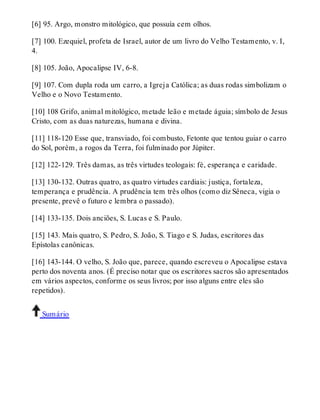 [6] 95. Argo, monstro mitológico, que possuía cem olhos. 
[7] 100. Ezequiel, profeta de Israel, autor de um livro do Velho Testamento, v. I, 
4. 
[8] 105. João, Apocalipse IV, 6-8. 
[9] 107. Com dupla roda um carro, a Igreja Católica; as duas rodas simbolizam o 
Velho e o Novo Testamento. 
[10] 108 Grifo, animal mitológico, metade leão e metade águia; símbolo de Jesus 
Cristo, com as duas naturezas, humana e divina. 
[11] 118-120 Esse que, transviado, foi combusto, Fetonte que tentou guiar o carro 
do Sol, porém, a rogos da Terra, foi fulminado por Júpiter. 
[12] 122-129. Três damas, as três virtudes teologais: fé, esperança e caridade. 
[13] 130-132. Outras quatro, as quatro virtudes cardiais: justiça, fortaleza, 
temperança e prudência. A prudência tem três olhos (como diz Sêneca, vigia o 
presente, prevê o futuro e lembra o passado). 
[14] 133-135. Dois anciões, S. Lucas e S. Paulo. 
[15] 143. Mais quatro, S. Pedro, S. João, S. Tiago e S. Judas, escritores das 
Epístolas canônicas. 
[16] 143-144. O velho, S. João que, parece, quando escreveu o Apocalipse estava 
perto dos noventa anos. (É preciso notar que os escritores sacros são apresentados 
em vários aspectos, conforme os seus livros; por isso alguns entre eles são 
repetidos). 
Sumário 
 