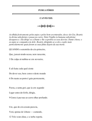PURGATÓRIO 
CANTO XXX 
Acolhida festivamente pelos anjos e pelos bem-aventurados, desce do Céu, Beatriz 
(a divina sabedoria) e pousa no carro. Nisto Virgílio (a humana sabedoria) 
desaparece. Ela dirige-se a Dante e lhe exprobra os seus desvios. Dante chora; e 
os anjos se compadecem dele. Beatriz, dirigindo-se a eles, expõe mais 
particularmente quais foram as suas faltas depois da sua morte. 
QUANDO o setentrião do céu primeiro, 
Que, jamais tendo ocaso, nem nascente, 
3 Da culpa só nublou-se em nevoeiro, 
E ali fazia cada qual ciente 
Do dever seu, bem como o deste mundo 
6 Do nauta ao porto é guia permanente, 
Parou, a santa grei, que ia em segundo 
Lugar antes do Grifo, dirigia, 
9 Como à paz sua ao carro olhar profundo. 
Um, que do céu arauto parecia, 
Veni, sponsa de Libano — cantando, 
12 Três vezes disse, e a turba repetia. 
 