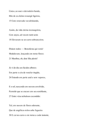 Como, ao soar o derradeiro bando, 
Hão de os eleitos ressurgir ligeiros, 
15 Com renovada voz aleluiando, 
Assim, da vida eterna mensageiros, 
Cem anjos, ad vocem tanti senis 
18 Elevaram-se ao carro sobranceiros. 
Diziam todos: — Benedictus qui venis! 
Modulavam, lançando em torno flores: 
21 Manibus, oh, date lilia plenis! 
Já vi do dia aos lúcidos albores 
Em parte o céu de rosicler tingido, 
24 Estando em parte azul e sem vapores, 
E o sol, nascendo em nuvens envolvido, 
Permitir que se encare em seu semblante, 
27 Entre véus nebulosos escondido: 
Tal, em nuvem de flores odorante, 
Que de angélicas mãos sobe fagueira 
30 E cai no carro e em torno a cada instante, 
 