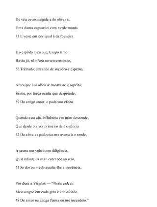 De véu neves cingida e de oliveira, 
Uma dama esguardei com verde manto 
33 E veste em cor igual à da fogueira. 
E o espírito meu que, tempo tanto 
Havia já, não fora ao seu conspeito, 
36 Trêmulo, entrando de soçobro e espanto, 
Antes que aos olhos se mostrasse o aspeito, 
Sentiu, por força oculta que desprende, 
39 Do antigo amor, o poderoso efeito. 
Quando essa alta influência em mim descende, 
Que desde o alvor primeiro da existência 
42 Da alma as potências me avassala e rende, 
À sestra me voltei com diligência, 
Qual infante da mãe correndo ao seio, 
45 Se dor ou medo assalta-lhe a inocência, 
Por dizer a Virgílio: — “Neste enleio, 
Meu sangue em cada gota é convulsado, 
48 De amor na antiga flama eu me incendeio.” 
 