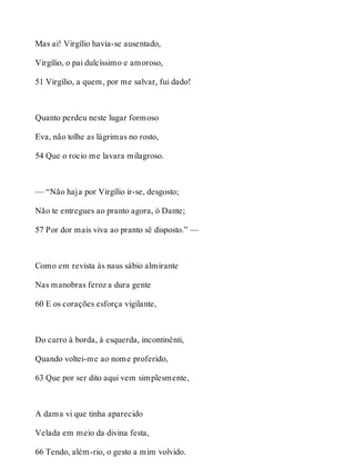 Mas ai! Virgílio havia-se ausentado, 
Virgílio, o pai dulcíssimo e amoroso, 
51 Virgílio, a quem, por me salvar, fui dado! 
Quanto perdeu neste lugar formoso 
Eva, não tolhe as lágrimas no rosto, 
54 Que o rocio me lavara milagroso. 
— “Não haja por Virgílio ir-se, desgosto; 
Não te entregues ao pranto agora, ó Dante; 
57 Por dor mais viva ao pranto sê disposto.” — 
Como em revista às naus sábio almirante 
Nas manobras feroz a dura gente 
60 E os corações esforça vigilante, 
Do carro à borda, à esquerda, incontinênti, 
Quando voltei-me ao nome proferido, 
63 Que por ser dito aqui vem simplesmente, 
A dama vi que tinha aparecido 
Velada em meio da divina festa, 
66 Tendo, além-rio, o gesto a mim volvido. 
 