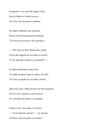 Conquanto o véu, que lhe cingia a testa, 
Que de Minerva fronde coroava, 
69 A face não deixasse manifesta, 
No régio continente que ostentava 
Desta arte prosseguiu; porém dizendo 
72 O mais acerto para o fim guardava: 
— “Oh! Sou eu! Sim! Beatriz stás vendo! 
Pois te hás dignado de ascender ao monte 
75 Ter aqui dita o homem já sabendo?” — 
Os olhos inclinando à pura fonte 
Vi minha imagem; logo os volto a um lado, 
78 Tanta vergonha me acendia a fronte! 
Qual mãe, que o filho increpa em tom maguado, 
Pareceu-me: porque se torna amara, 
81 A piedade que pune, ao castigado. 
Calou-se ela e dos anjos a voz clara 
— “In te, Domine, speravi” — de repente 
84 Entoa, mas em pedes meos pára. 
 