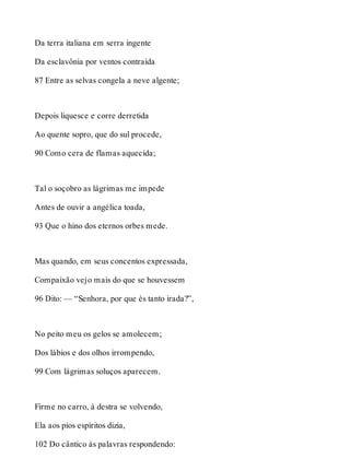 Da terra italiana em serra ingente 
Da esclavônia por ventos contraída 
87 Entre as selvas congela a neve algente; 
Depois liquesce e corre derretida 
Ao quente sopro, que do sul procede, 
90 Como cera de flamas aquecida; 
Tal o soçobro as lágrimas me impede 
Antes de ouvir a angélica toada, 
93 Que o hino dos eternos orbes mede. 
Mas quando, em seus concentos expressada, 
Compaixão vejo mais do que se houvessem 
96 Dito: — “Senhora, por que és tanto irada?”, 
No peito meu os gelos se amolecem; 
Dos lábios e dos olhos irrompendo, 
99 Com lágrimas soluços aparecem. 
Firme no carro, à destra se volvendo, 
Ela aos pios espíritos dizia, 
102 Do cântico às palavras respondendo: 
 